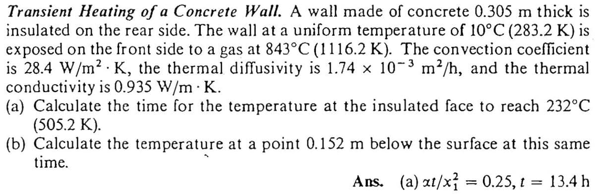 Transient Heating of a Concrete Wall. A wall made of concrete 0.305 m thick is
insulated on the rear side. The wall at a uniform temperature of 10°C (283.2 K) is
exposed on the front side to a gas at 843°C (1116.2 K). The convection coefficient
is 28.4 W/m? · K, the thermal diffusivity is 1.74 x 10-3 m²/h, and the thermal
conductivity is 0.935 W/m · K.
(a) Calculate the time for the temperature at the insulated face to reach 232°C
(505.2 K).
(b) Calculate the temperature at a point 0.152 m below the surface at this same
time.
Ans. (a) at/x; = 0.25, t = 13.4 h
%3D
