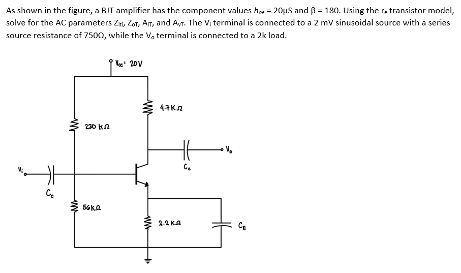 As shown in the figure, a BJT amplifier has the component values hoe = 20µS and B = 180. Using the re transistor model,
solve for the AC parameters Ziti, ZoT, AIT, and Avr. The Vị terminal is connected to a 2 mV sinusoidal source with a series
source resistance of 7500, while the V, terminal is connected to a 2k load.
Voc 20V
4.7KA
220 kn
Ce
Co
56KA
2.2 KA
CE
