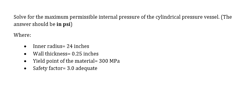 Solve for the maximum permissible internal pressure of the cylindrical pressure vessel. (The
answer should be in psi)
Where:
Inner radius= 24 inches
Wall thickness= 0.25 inches
Yield point of the material= 300 MPa
Safety factor= 3.0 adequate
