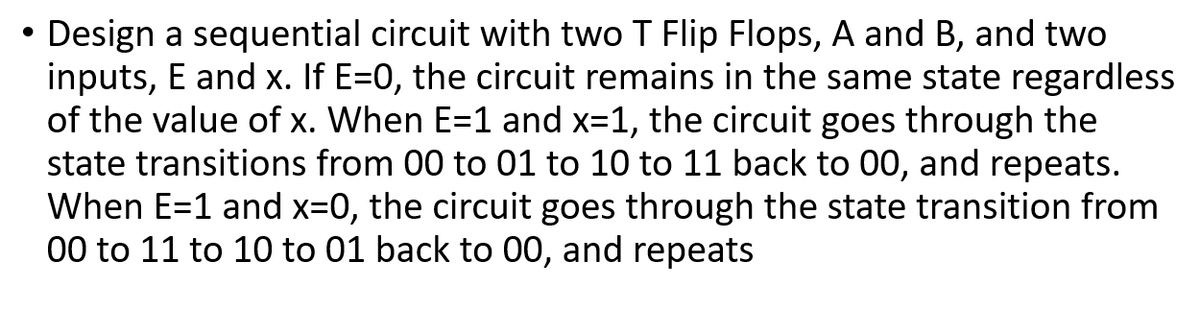 • Design a sequential circuit with two T Flip Flops, A and B, and two
inputs, E and x. If E=0, the circuit remains in the same state regardless
of the value of x. When E=1 and x=1, the circuit goes through the
state transitions from 00 to 01 to 10 to 11 back to 00, and repeats.
When E=1 and x=0, the circuit goes through the state transition from
00 to 11 to 10 to 01 back to 00, and repeats

