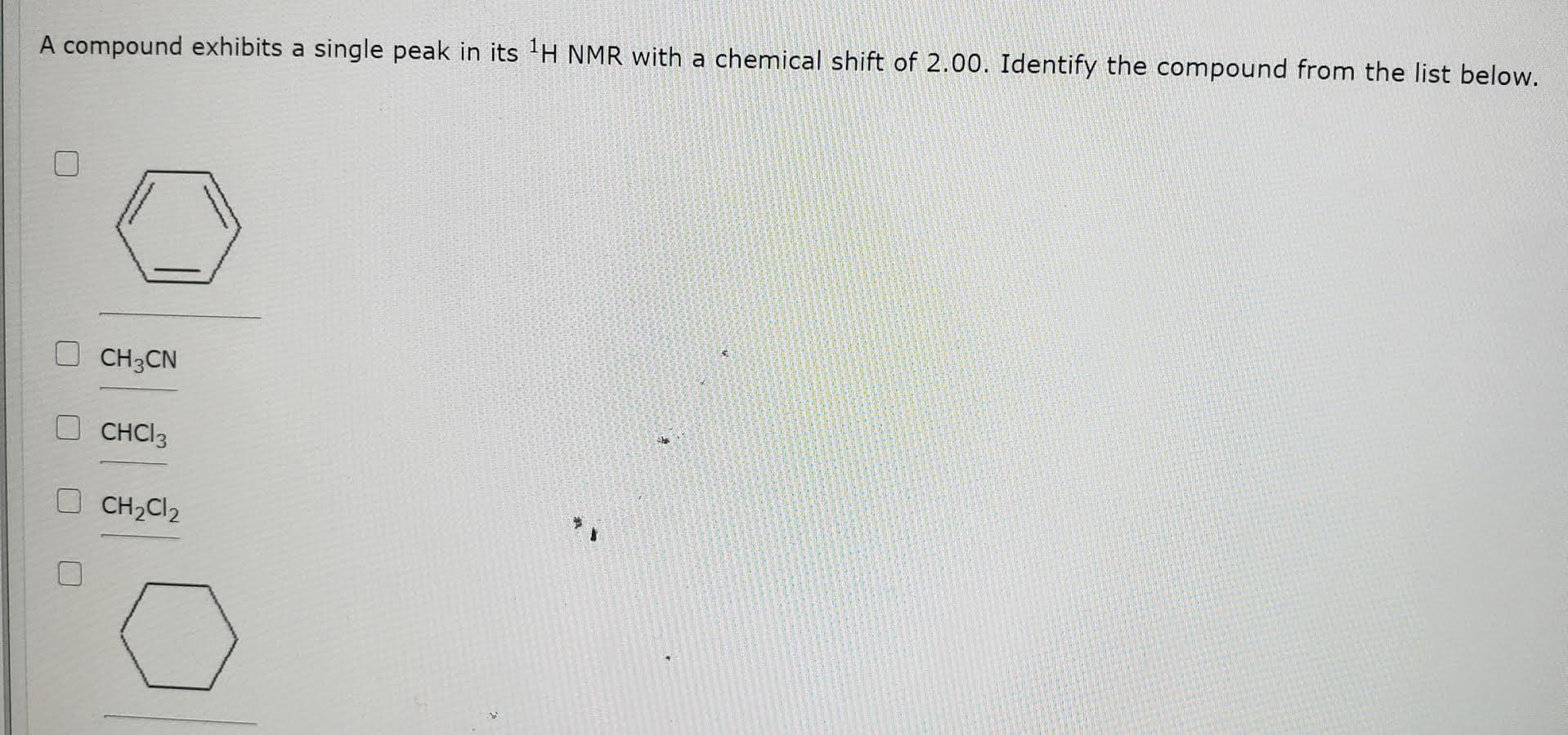 A compound exhibits a single peak in its 'H NMR with a chemical shift of 2.00. Identify the compound from the list below.
CH3CN
CHCI3
CH2CI2
