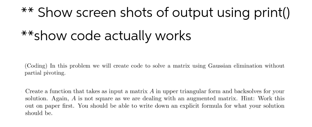 ** Show screen shots of output using print()
**show code actually works
(Coding) In this problem we will create code to solve a matrix using Gaussian elimination without
partial pivoting.
Create a function that takes as input a matrix A in upper triangular form and backsolves for your
solution. Again, A is not square as we are dealing with an augmented matrix. Hint: Work this
out on paper first. You should be able to write down an explicit formula for what your solution
should be.