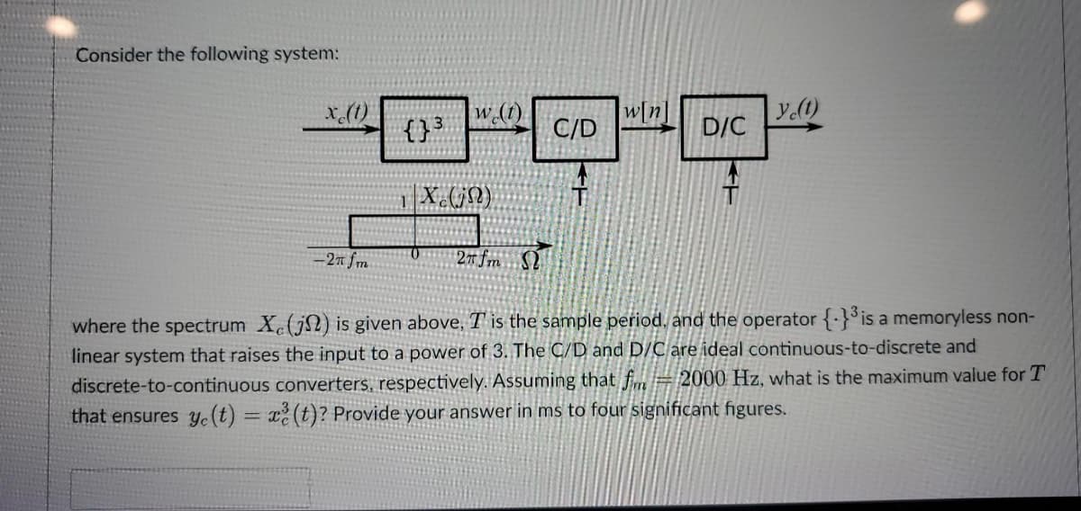 Consider the following system:
x (1)
w[n]
ye(t)
D/C
-2π fm
27 fm S
where the spectrum X(j) is given above, T is the sample period, and the operator {-}³ is a memoryless non-
linear system that raises the input to a power of 3. The C/D and D/C are ideal continuous-to-discrete and
discrete-to-continuous converters, respectively. Assuming that fm 2000 Hz, what is the maximum value for T
that ensures y(t) = x²(t)? Provide your answer in ms to four significant figures.
{}³
w (1)
Xc(jn)
C/D