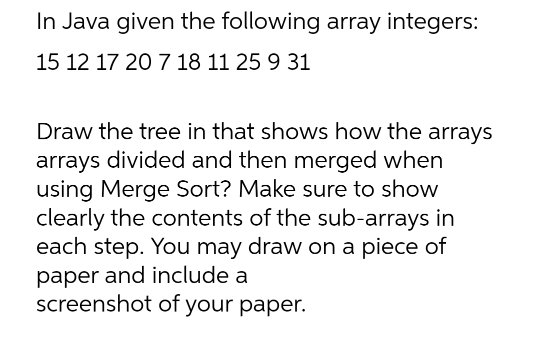 In Java given the following array integers:
15 12 17 20 7 18 11 25 9 31
Draw the tree in that shows how the arrays
arrays divided and then merged when
using Merge Sort? Make sure to show
clearly the contents of the sub-arrays in
each step. You may draw on a piece of
paper and include a
screenshot of your paper.