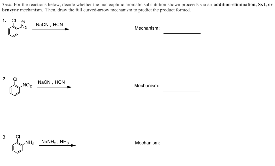 Task: For the reactions below, decide whether the nucleophilic aromatic substitution shown proceeds via an addition-elimination, SN1, or
benzyne mechanism. Then, draw the full curved-arrow mechanism to predict the product formed.
1. CI
2.
& NO.
NaCN, HCN
Mechanism:
NaCN, HCN
'
Mechanism:
3.
CI
NH2 NaNH2, NH3
Mechanism: