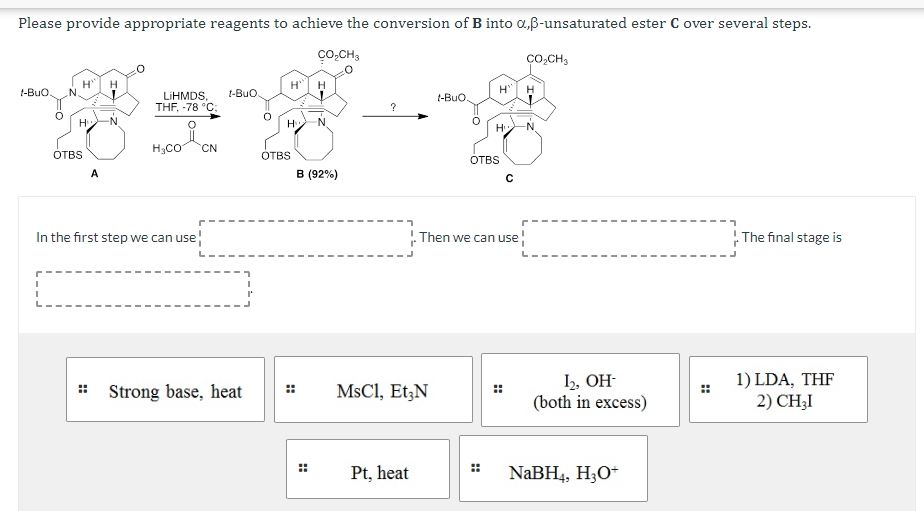 Please provide appropriate reagents to achieve the conversion of B into α,ẞ-unsaturated ester C over several steps.
CO₂CH3
CO₂CH3
H
t-BuO.
H
H
LIHMDS, t-BuO
THF, -78 °C;
H
H
t-BuO.
?
H
H
N
H
OTBS
H3CO
CN
OTBS
A
B (92%)
OTBS
с
In the first step we can use
Then we can use¦
The final stage is
Strong base, heat
MsCl, Et3N
12, ОН-
(both in excess)
1) LDA, THF
2) CHẠI
H
Pt, heat
NaBH4, H3O+