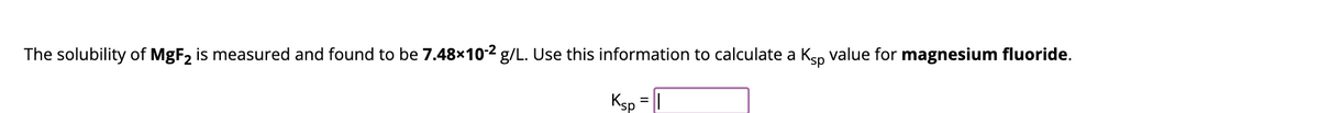 The solubility of MgF₂ is measured and found to be 7.48×10-2 g/L. Use this information to calculate a Ksp value for magnesium fluoride.
Ksp = 1