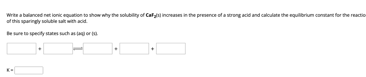 Write a balanced net ionic equation to show why the solubility of CaF₂(s) increases in the presence of a strong acid and calculate the equilibrium constant for the reaction
of this sparingly soluble salt with acid.
Be sure to specify states such as (aq) or (s).
K=
+
+
+