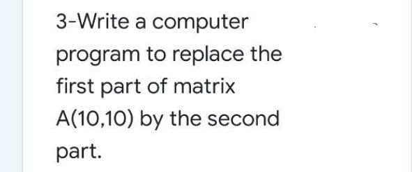 3-Write a computer
program to replace the
first part of matrix
A(10,10) by the second
part.
