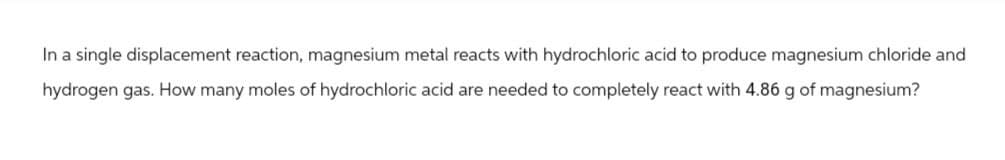 In a single displacement reaction, magnesium metal reacts with hydrochloric acid to produce magnesium chloride and
hydrogen gas. How many moles of hydrochloric acid are needed to completely react with 4.86 g of magnesium?