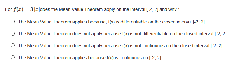 For f(x) = 3|x|does the Mean Value Theorem apply on the interval [-2, 2] and why?
O The Mean Value Theorem applies because, f(x) is differentiable on the closed interval [-2, 2].
O The Mean Value Theorem does not apply because f(x) is not differentiable on the closed interval [-2, 2].
O The Mean Value Theorem does not apply because f(x) is not continuous on the closed interval [-2, 2].
O The Mean Value Theorem applies because f(x) is continuous on [-2, 2].
