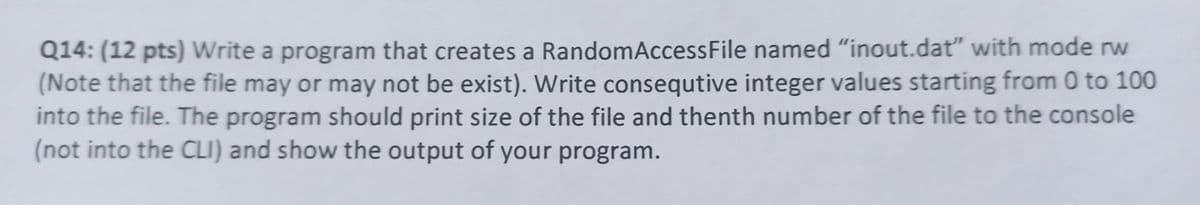 Q14: (12 pts) Write a program that creates a RandomAccessFile named "inout.dat" with mode rw
(Note that the file may or may not be exist). Write consequtive integer values starting from 0 to 100
into the file. The program should print size of the file and thenth number of the file to the console
(not into the CLI) and show the output of your program.
