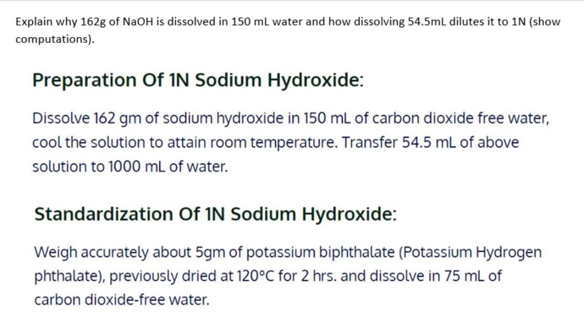 Explain why 162g of NaOH is dissolved in 150 ml water and how dissolving 54.5ml dilutes it to 1N (show
computations).
Preparation Of IN Sodium Hydroxide:
Dissolve 162 gm of sodium hydroxide in 150 mL of carbon dioxide free water,
cool the solution to attain room temperature. Transfer 54.5 mL of above
solution to 1000 mL of water.
Standardization Of IN Sodium Hydroxide:
Weigh accurately about 5gm of potassium biphthalate (Potassium Hydrogen
phthalate), previously dried at 120°C for 2 hrs. and dissolve in 75 mL of
carbon dioxide-free water.
