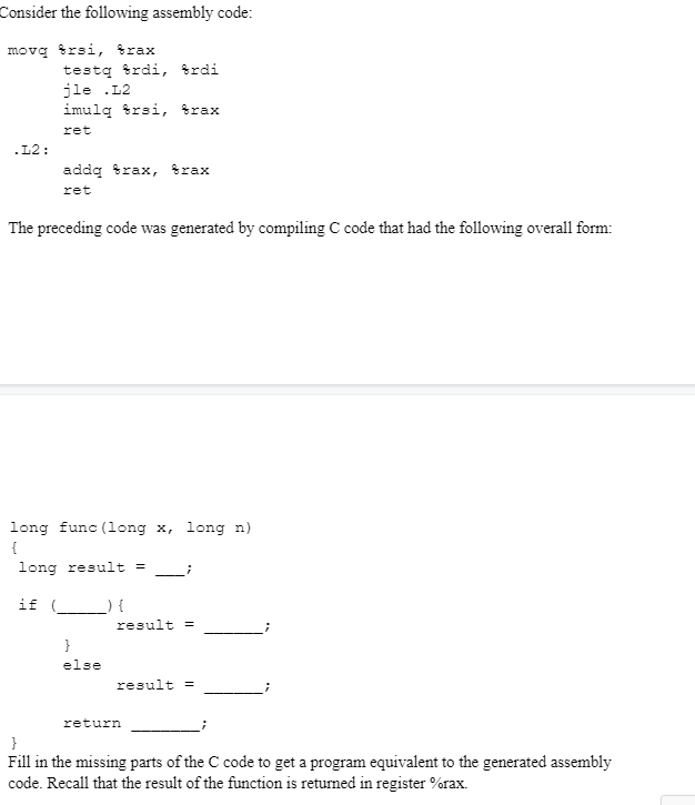 Consider the following assembly code:
movą trsi, trax
testą trdi, trdi
jle .L2
imulq trsi, trax
ret
.L2:
addq trax, frax
ret
The preceding code was generated by compiling C code that had the following overall form:
long func (1long x, long n)
{
long result =
if (
result =
}
else
result =
return
}
Fill in the missing parts of the C code to get a program equivalent to the generated assembly
code. Recall that the result of the function is returned in register %rax.
