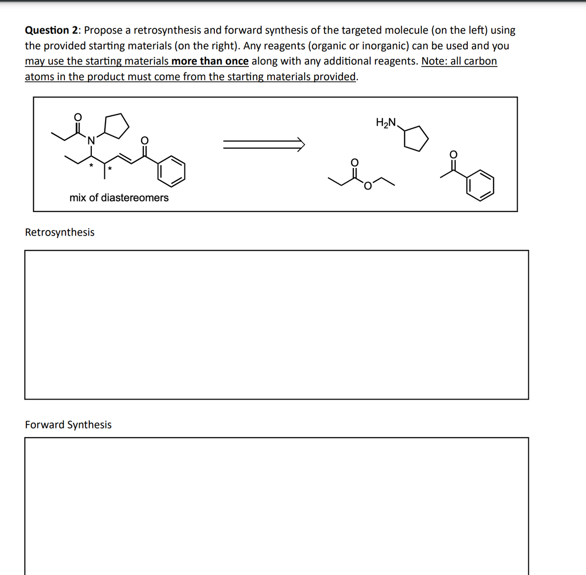 Question 2: Propose a retrosynthesis and forward synthesis of the targeted molecule (on the left) using
the provided starting materials (on the right). Any reagents (organic or inorganic) can be used and you
may use the starting materials more than once along with any additional reagents. Note: all carbon
atoms in the product must come from the starting materials provided.
'N
mix of diastereomers
Retrosynthesis
Forward Synthesis
b
H₂N