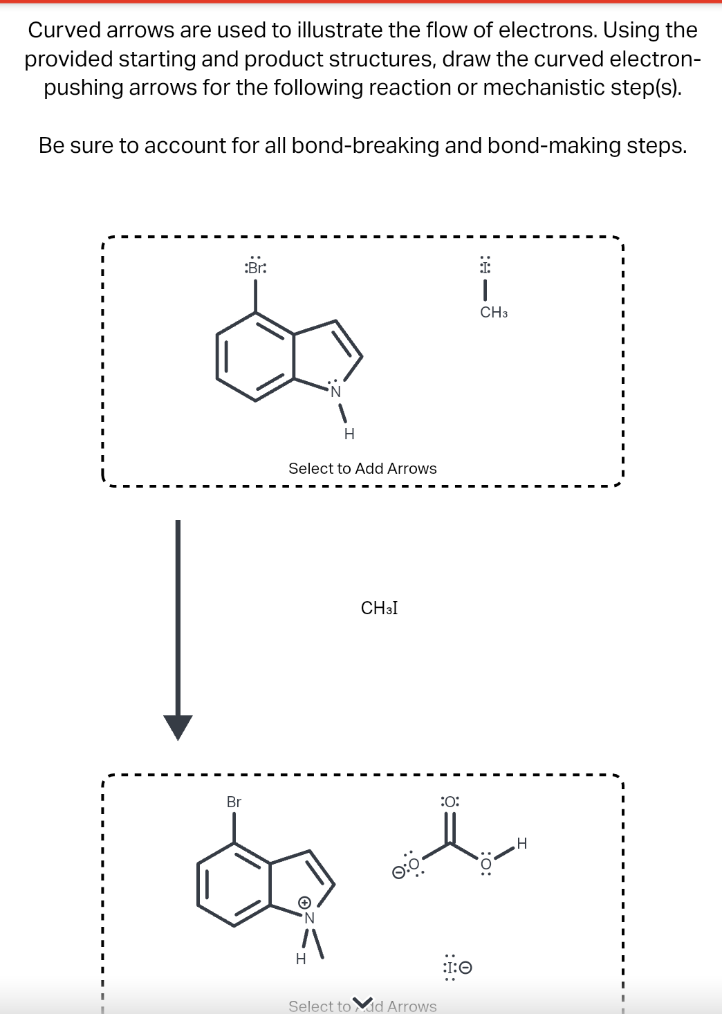 Curved arrows are used to illustrate the flow of electrons. Using the
provided starting and product structures, draw the curved electron-
pushing arrows for the following reaction or mechanistic step(s).
Be sure to account for all bond-breaking and bond-making steps.
:Br:
H
Select to Add Arrows
Br
d
N
H
CH3I
Select to dd Arrows
:O:
:I:0
1
CH3
H