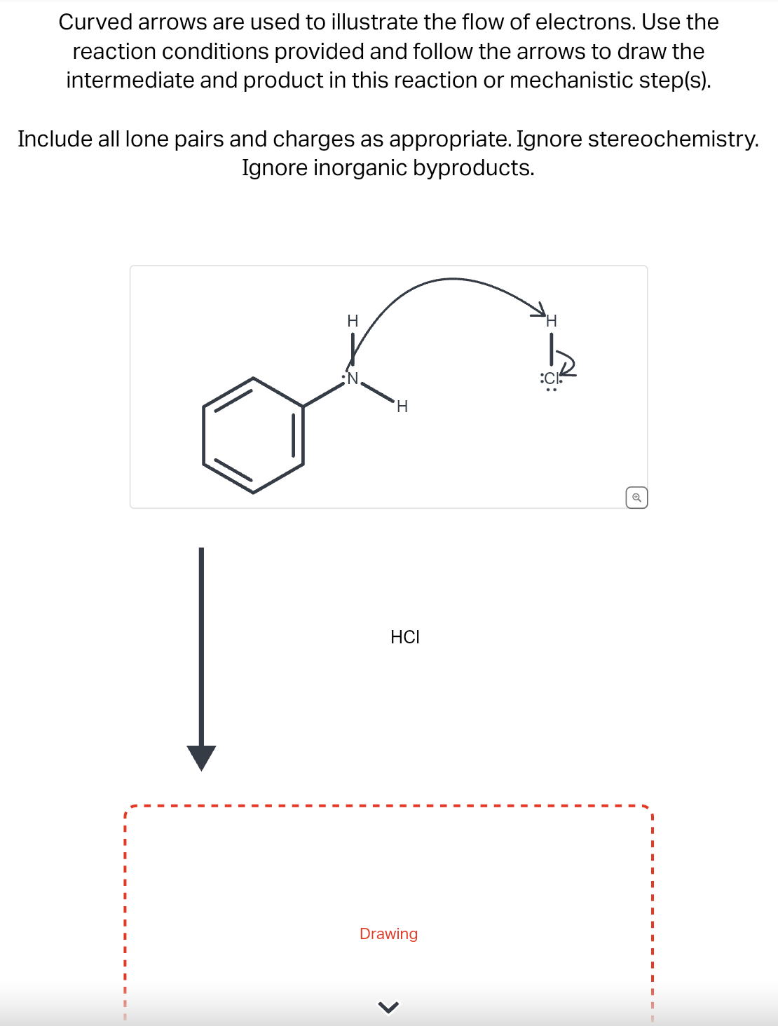 Curved arrows are used to illustrate the flow of electrons. Use the
reaction conditions provided and follow the arrows to draw the
intermediate and product in this reaction or mechanistic step(s).
Include all lone pairs and charges as appropriate. Ignore stereochemistry.
Ignore inorganic byproducts.
I
I
I
I
H
N.
H
HCI
Drawing
H
o
I
I
I
I
I