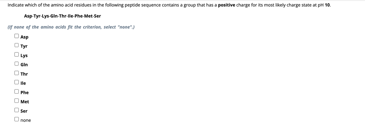 Indicate which of the amino acid residues in the following peptide sequence contains a group that has a positive charge for its most likely charge state at pH 10.
Asp-Tyr-Lys-GIn-Thr-Ile-Phe-Met-Ser
(If none of the amino acids fit the criterion, select "none".)
Asp
Tyr
ооооооооо
Lys
Gln
Thr
lle
Phe
Met
Ser
none