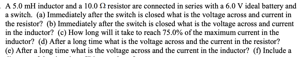 A 5.0 mH inductor and a 10.0 N resistor are connected in series with a 6.0 V ideal battery and
a switch. (a) Immediately after the switch is closed what is the voltage across and current in
the resistor? (b) Immediately after the switch is closed what is the voltage across and current
in the inductor? (c) How long will it take to reach 75.0% of the maximum current in the
inductor? (d) After a long time what is the voltage across and the current in the resistor?
(e) After a long time what is the voltage across and the current in the inductor? (f) Include a