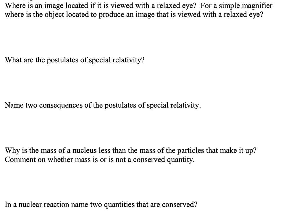 Where is an image located if it is viewed with a relaxed eye? For a simple magnifier
where is the object located to produce an image that is viewed with a relaxed eye?
What are the postulates of special relativity?
Name two consequences of the postulates of special relativity.
Why is the mass of a nucleus less than the mass of the particles that make it up?
Comment on whether mass is or is not a conserved quantity.
In a nuclear reaction name two quantities that are conserved?