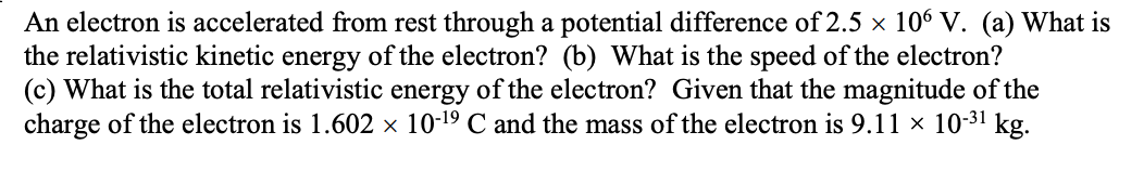 An electron is accelerated from rest through a potential difference of 2.5 × 106 V. (a) What is
the relativistic kinetic energy of the electron? (b) What is the speed of the electron?
(c) What is the total relativistic energy of the electron? Given that the magnitude of the
charge of the electron is 1.602 × 10-19 C and the mass of the electron is 9.11 × 10-3¹ kg.