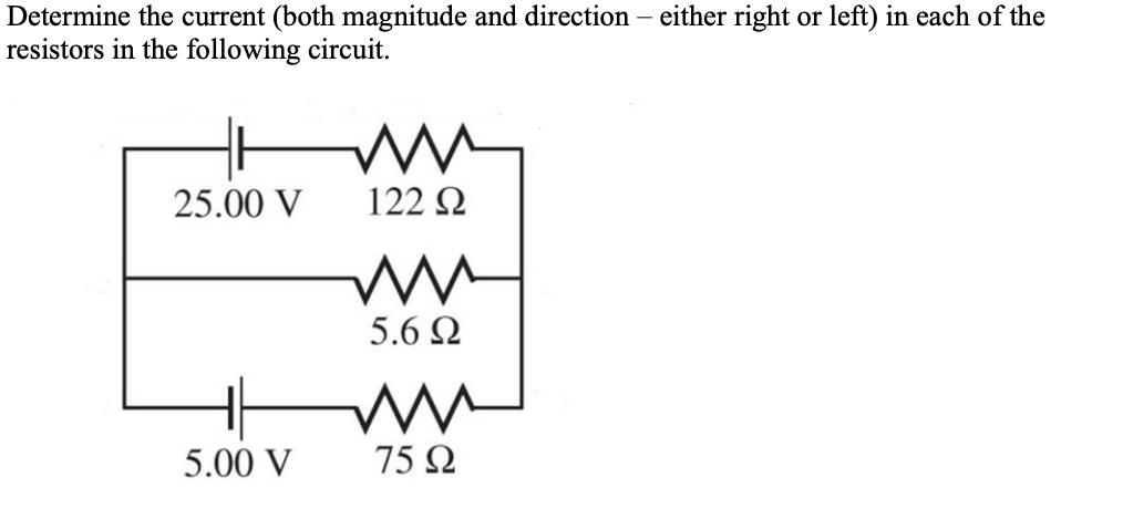Determine the current (both magnitude and direction - either right or left) in each of the
resistors in the following circuit.
25.00 V
5.00 V
ww
122 Ω
mw
5.6 Ω
mu
75 Ω