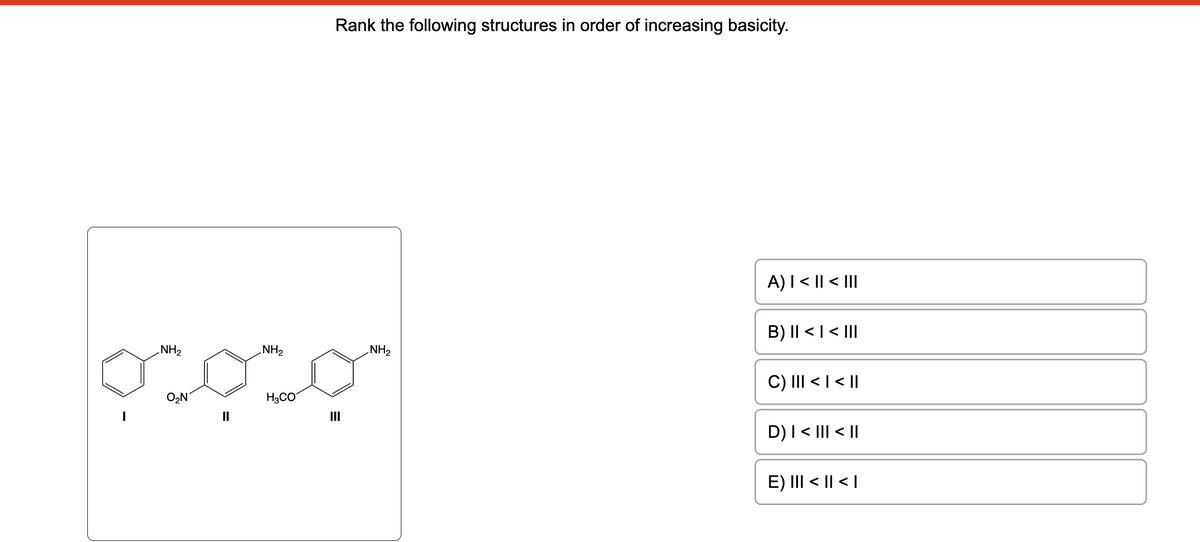 -NH2
ج جب
ON
NH2
Rank the following structures in order of increasing basicity.
H3CO
III
NH2
A) | < II < |||
B) II < I < |||
C) III < I < ||
D) I < III < ||
E) ||| < || < |