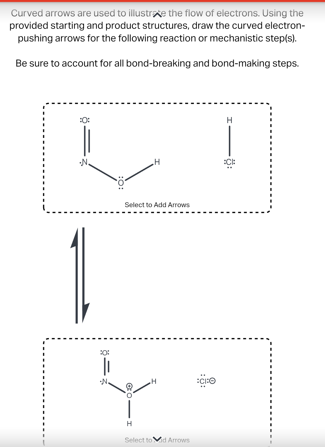 Curved arrows are used to illustrate the flow of electrons. Using the
provided starting and product structures, draw the curved electron-
pushing arrows for the following reaction or mechanistic step(s).
Be sure to account for all bond-breaking and bond-making steps.
:O:
•N.
:O:
•N.
:O:
Select to Add Arrows
Ⓒ:O-
H
H
H
Select to Mid Arrows
CI:O
H
:CI: