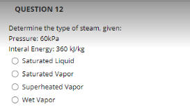 QUESTION 12
Determine the type of steam, given:
Pressure: 60kPa
Interal Energy: 360 kl/kg
Saturated Liquid
O Saturated Vapor
O Superheated Vapor
O Wet Vapor

