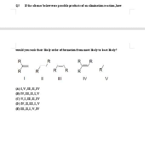 Qs I the akmes be levw war possble pr ocducts of un elininatim resction,how
wauld you renk their likry arder of furmation fron most likely to kast lik ely?
R
R
R R
R
R
R
II
II
IV
(A)I, V, II,11,Iv
(B) IV,,11,1, V
(C)V,1,1,11,IV
D)v,I, II,1,V
E) I1,11,1, V,V
