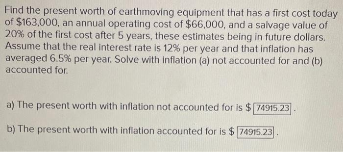 Find the present worth of earthmoving equipment that has a first cost today
of $163,000, an annual operating cost of $66,000, and a salvage value of
20% of the first cost after 5 years, these estimates being in future dollars.
Assume that the real interest rate is 12% per year and that inflation has
averaged 6.5% per year. Solve with inflation (a) not accounted for and (b)
accounted for.
a) The present worth with inflation not accounted for is $74915.23
b) The present worth with inflation accounted for is $74915.23