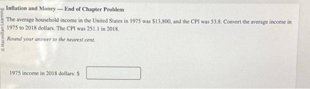 Inflation and Money-End of Chapter Problem
The average household income in the United States in 1975 was $13,800, and the CPI was 53.8. Convert the average income in
1975 to 2018 dollars. The CPI was 251.1 in 2018.
Round your answer to the nearest cent.
1975 income in 2018 dollars: S