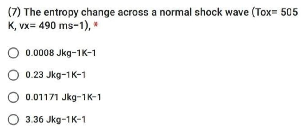 (7) The entropy change across a normal shock wave (Tox= 505
K, vx= 490 ms-1), *
O 0.0008 Jkg-1K-1
O 0.23 Jkg-1K-1
O 0.01171 Jkg-1K-1
O 3.36 Jkg-1K-1
