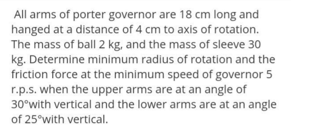 All arms of porter governor are 18 cm long and
hanged at a distance of 4 cm to axis of rotation.
The mass of ball 2 kg, and the mass of sleeve 30
kg. Determine minimum radius of rotation and the
friction force at the minimum speed of governor 5
r.p.s. when the upper arms are at an angle of
30°with vertical and the lower arms are at an angle
of 25°with vertical.
