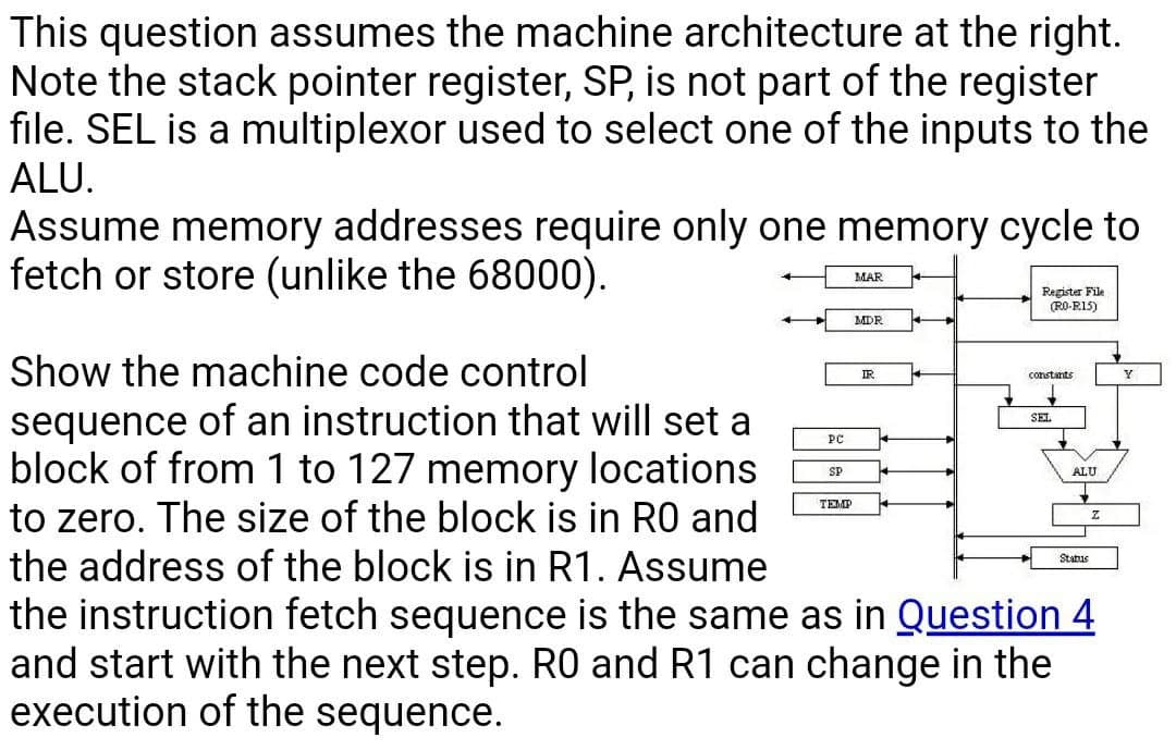 This question assumes the machine architecture at the right.
Note the stack pointer register, SP, is not part of the register
file. SEL is a multiplexor used to select one of the inputs to the
ALU.
Assume memory addresses require only one memory cycle to
fetch or store (unlike the 68000).
MAR
Register File
(RO-RI5)
MDR
Show the machine code control
IR
constants
sequence of an instruction that will set a
block of from 1 to 127 memory locations
to zero. The size of the block is in RO and
the address of the block is in R1. Assume
the instruction fetch sequence is the same as in Question 4
and start with the next step. R0 and R1 can change in the
execution of the sequence.
SEL
PC
SP
ALU
TEMP
Status
