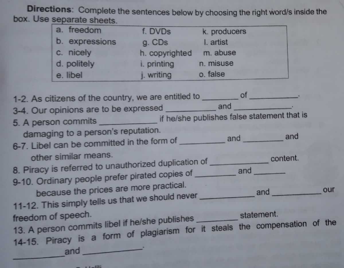 Directions: Complete the sentences below by choosing the right word/s inside the
box. Use separate sheets.
a. freedom
f. DVDS
g. CDs
h. copyrighted
i. printing
j. writing
k. producers
I. artist
b. expressions
c. nicely
d. politely
e. libel
m. abuse
n. misuse
O. false
1-2. As citizens of the country, we are entitled to
3-4. Our opinions are to be expressed
5. A person commits
damaging to a person's reputation.
6-7. Libel can be committed in the form of
of
and
if he/she publishes false statement that is
and
and
other similar means.
8. Piracy is referred to unauthorized duplication of
9-10. Ordinary people prefer pirated copies of
because the prices are more practical.
11-12. This simply tells us that we should never
freedom of speech.
13. A person commits libel if he/she publishes
14-15. Piracy is a form of plagiarism for it steals the compensation of the
content.
and
and
our
statement.
and
