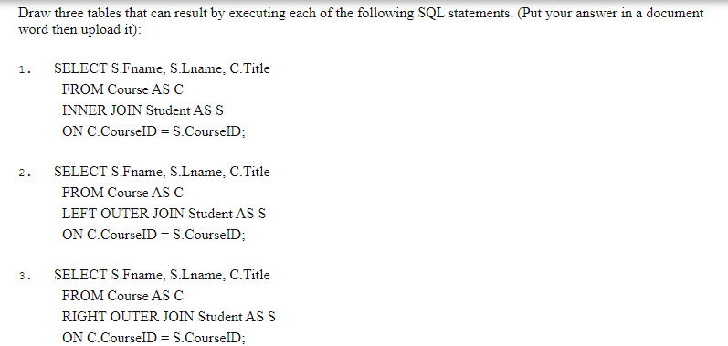 Draw three tables that can result by executing each of the following SQL statements. (Put your answer in a document
word then upload it):
1.
SELECT S.Fname, S.Lname, C.Title
FROM Course AS C
INNER JOIN Student AS S
ON C.CourselD =S.CourselD;
2.
SELECT S.Fname, S.Lname, C.Title
FROM Course AS C
LEFT OUTER JOIN Student AS S
ON C.CourselD =S.CourselD;
3.
SELECT S.Fname, S.Lname, C.Title
FROM Course AS C
RIGHT OUTER JOIN Student AS S
ON C.CourselD = S.CourselD;
