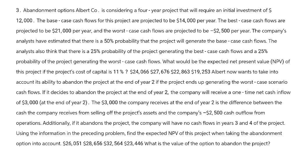3. Abandonment options Albert Co. is considering a four-year project that will require an initial investment of $
12,000. The base - case cash flows for this project are projected to be $14,000 per year. The best-case cash flows are
projected to be $21,000 per year, and the worst-case cash flows are projected to be -$2,500 per year. The company's
analysts have estimated that there is a 50% probability that the project will generate the base - case cash flows. The
analysts also think that there is a 25% probability of the project generating the best-case cash flows and a 25%
probability of the project generating the worst-case cash flows. What would be the expected net present value (NPV) of
this project if the project's cost of capital is 11% ? $24,066 $27,676 $22,863 $19,253 Albert now wants to take into
account its ability to abandon the project at the end of year 2 if the project ends up generating the worst-case scenario
cash flows. If it decides to abandon the project at the end of year 2, the company will receive a one-time net cash inflow
of $3,000 (at the end of year 2). The $3,000 the company receives at the end of year 2 is the difference between the
cash the company receives from selling off the project's assets and the company's -$2,500 cash outflow from
operations. Additionally, if it abandons the project, the company will have no cash flows in years 3 and 4 of the project.
Using the information in the preceding problem, find the expected NPV of this project when taking the abandonment
option into account. $26,051 $28,656 $32, 564 $23, 446 What is the value of the option to abandon the project?
