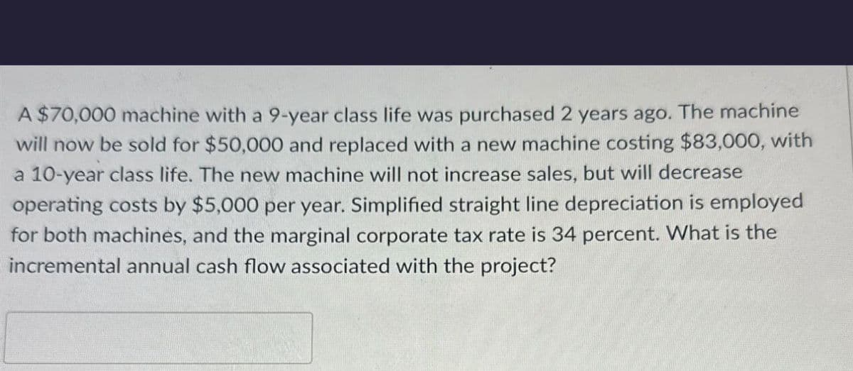 A $70,000 machine with a 9-year class life was purchased 2 years ago. The machine
will now be sold for $50,000 and replaced with a new machine costing $83,000, with
a 10-year class life. The new machine will not increase sales, but will decrease
operating costs by $5,000 per year. Simplified straight line depreciation is employed
for both machines, and the marginal corporate tax rate is 34 percent. What is the
incremental annual cash flow associated with the project?