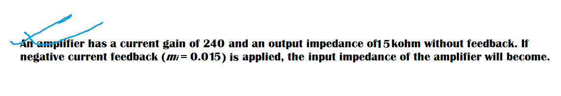 An amplifier has a current gain of 240 and an output impedance of1 5 kohm without feedback. If
negative current feedback (mi= 0.015) is applied, the input impedance of the amplifier will become.
