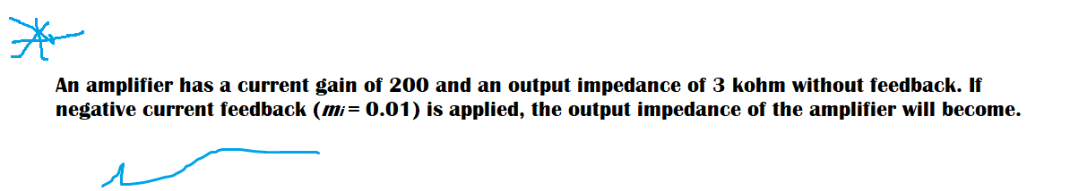 An amplifier has a current gain of 200 and an output impedance of 3 kohm without feedback. If
negative current feedback (mi= 0.01) is applied, the output impedance of the amplifier will become.
