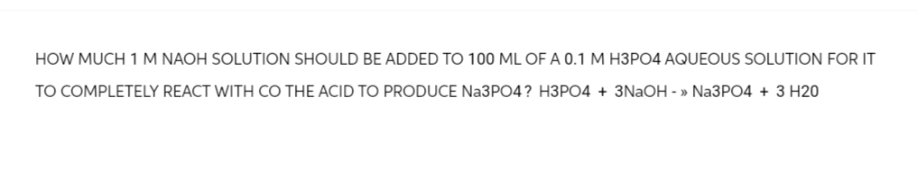 HOW MUCH 1 M NAOH SOLUTION SHOULD BE ADDED TO 100 ML OF A 0.1 M H3PO4 AQUEOUS SOLUTION FOR IT
TO COMPLETELY REACT WITH CO THE ACID TO PRODUCE Na3PO4? H3PO4 + 3NaOH - >> Na3PO4 + 3 H20