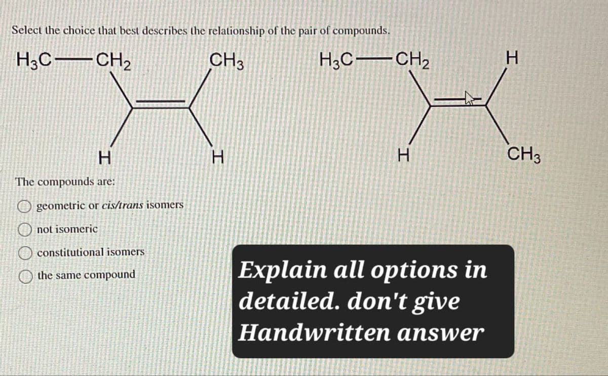 Select the choice that best describes the relationship of the pair of compounds.
H3C CH2
CH3
H3C CH2
XX
The compounds are:
geometric or cis/trans isomers
not isomeric
constitutional isomers
the same compound
Explain all options in
detailed. don't give
Handwritten answer
CH3