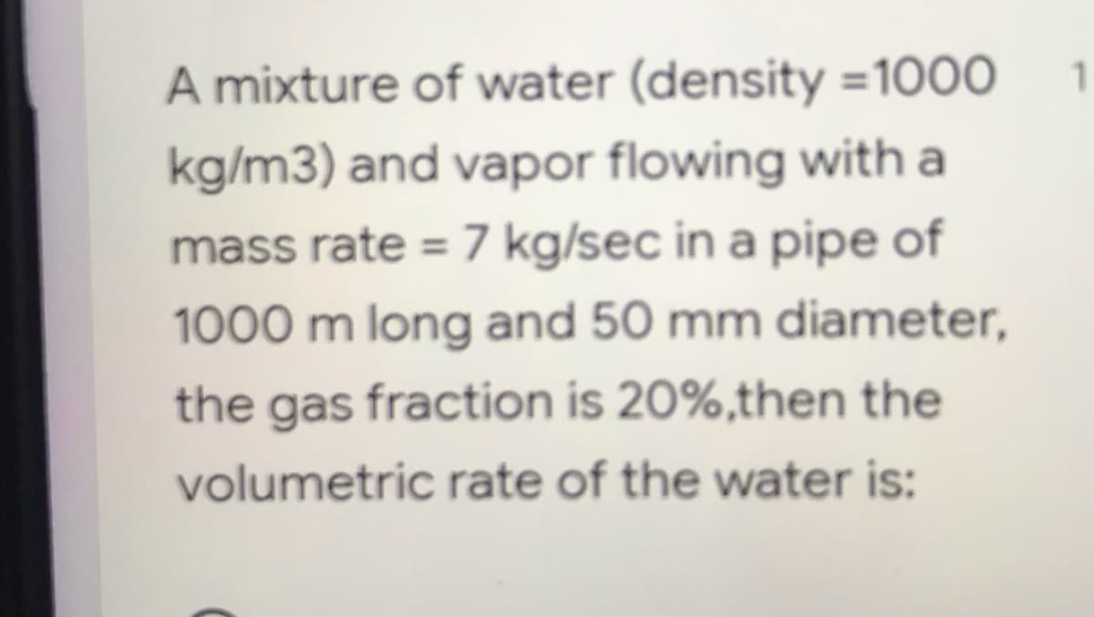 A mixture of water (density=1000
kg/m3) and vapor flowing with a
mass rate = 7 kg/sec in a pipe of
1000 m long and 50 mm diameter,
the gas fraction is 20%,then the
volumetric rate of the water is:
1