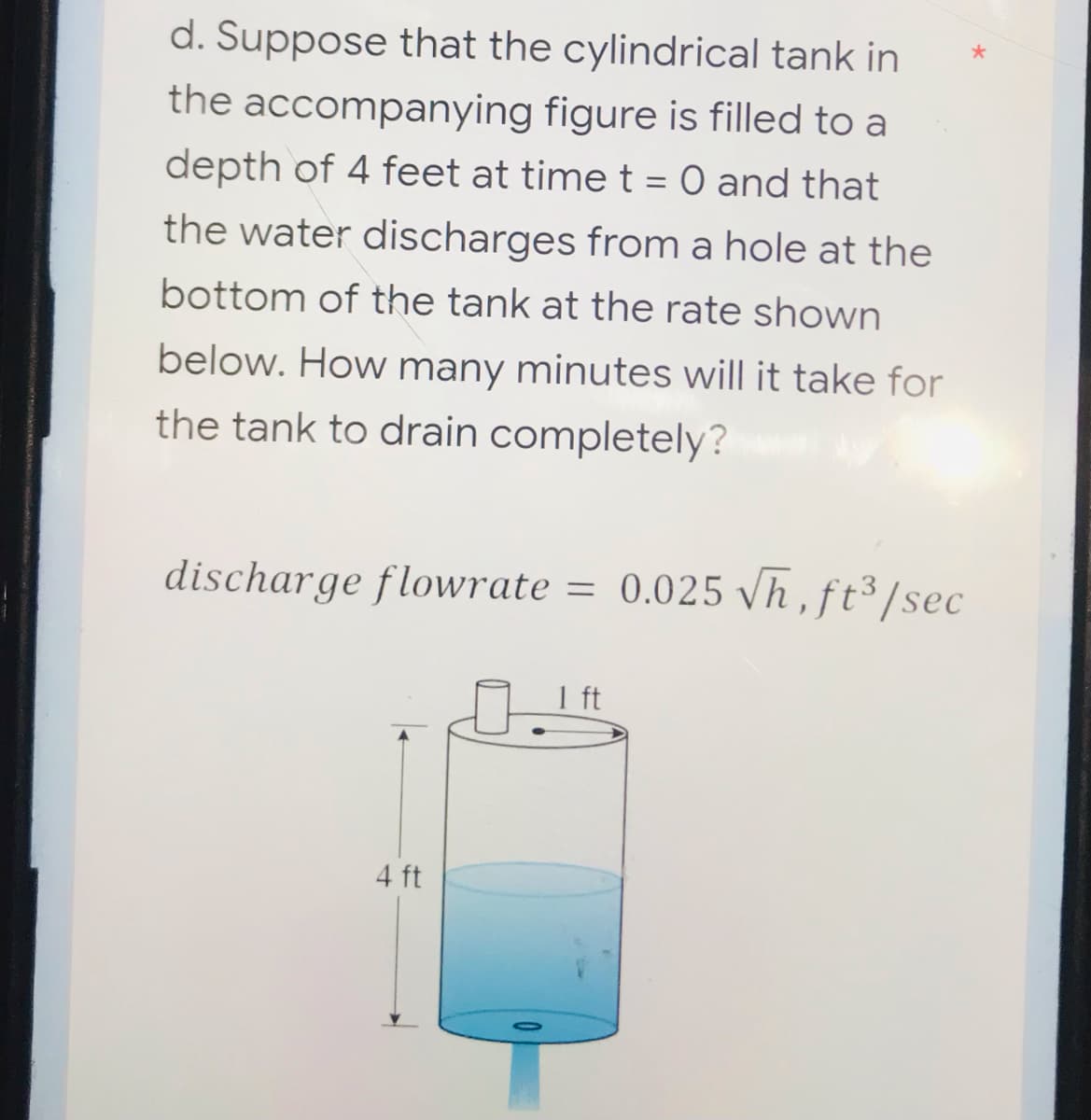 d. Suppose that the cylindrical tank in
the accompanying figure is filled to a
depth of 4 feet at time t = 0 and that
the water discharges from a hole at the
bottom of the tank at the rate shown
below. How many minutes will it take for
the tank to drain completely?
discharge flowrate = 0.025 √h, ft³/sec
=
4 ft
1 ft
*