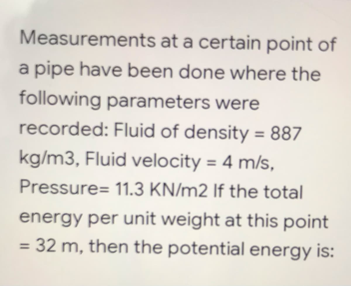 Measurements at a certain point of
a pipe have been done where the
following parameters were
recorded: Fluid of density = 887
kg/m3, Fluid velocity = 4 m/s,
Pressure= 11.3 KN/m2 If the total
energy per unit weight at this point
= 32 m, then the potential energy is: