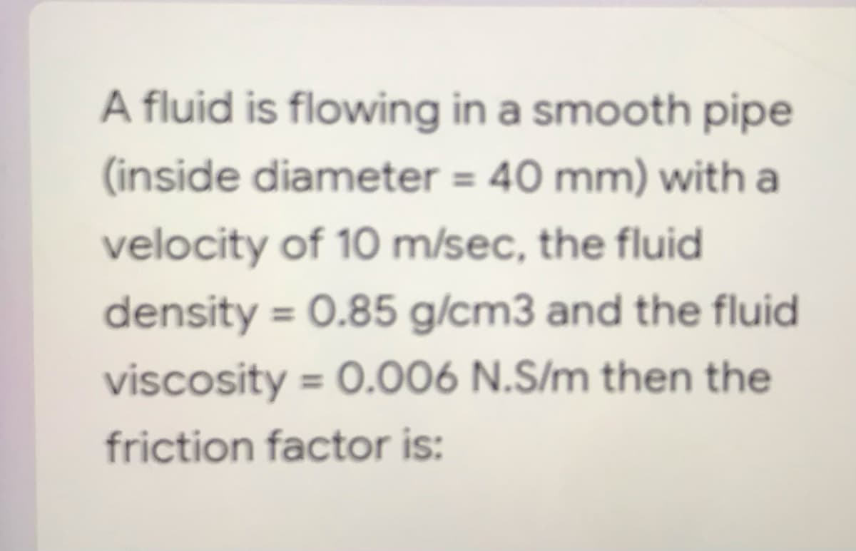 A fluid is flowing in a smooth pipe
(inside diameter = 40 mm) with a
velocity of 10 m/sec, the fluid
density = 0.85 g/cm3 and the fluid
viscosity = 0.006 N.S/m then the
friction factor is: