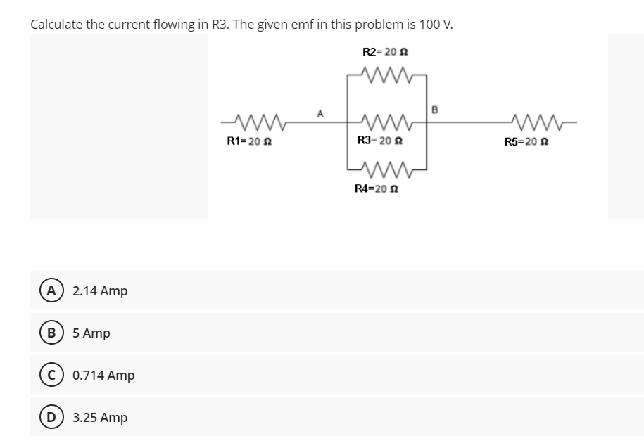 Calculate the current flowing in R3. The given emf in this problem is 100 V.
R2= 20 s
A
www
www
R1-20
R3= 20 2
ww
R4-202
(A) 2.14 Amp
B) 5 Amp
C) 0.714 Amp
D) 3.25 Amp
B
www
R5-20 £2