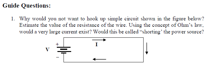 Guide Questions:
1. Why would you not want to hook up simple circuit shown in the figure below?
Estimate the value of the resistance of the wire. Using the concept of Ohm's law,
would a very large current exist? Would this be called “shorting' the power source?
I
V

