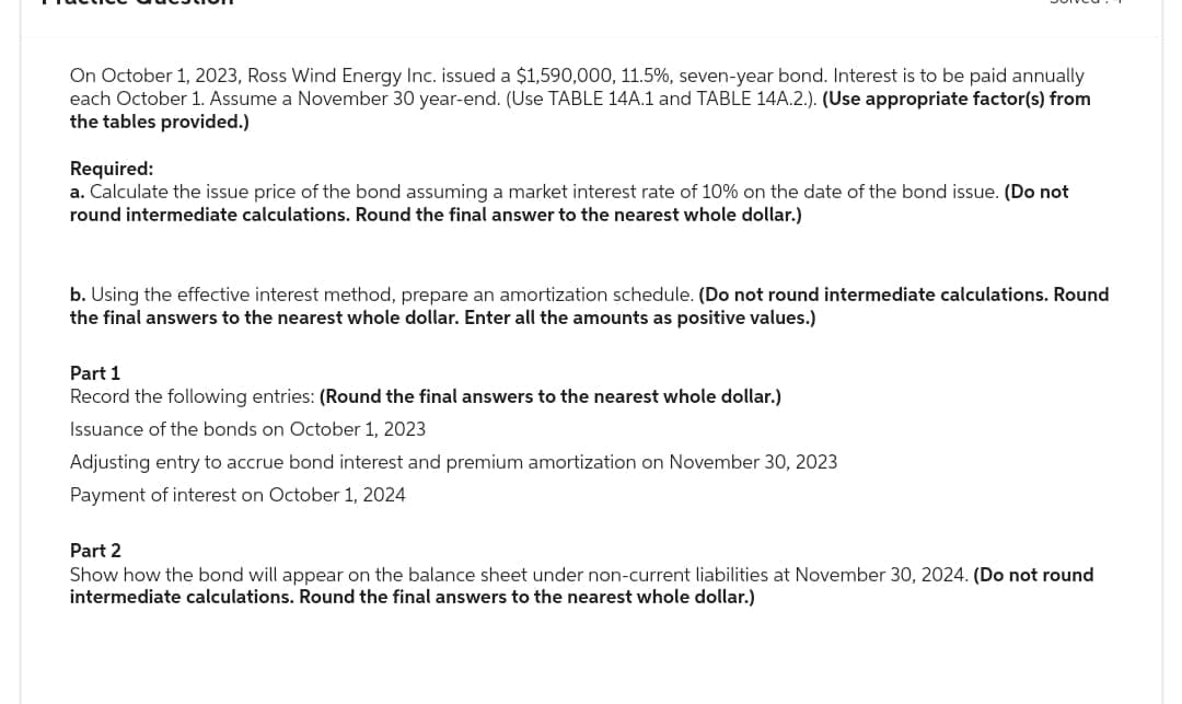 On October 1, 2023, Ross Wind Energy Inc. issued a $1,590,000, 11.5%, seven-year bond. Interest is to be paid annually
each October 1. Assume a November 30 year-end. (Use TABLE 14A.1 and TABLE 14A.2.). (Use appropriate factor(s) from
the tables provided.)
Required:
a. Calculate the issue price of the bond assuming a market interest rate of 10% on the date of the bond issue. (Do not
round intermediate calculations. Round the final answer to the nearest whole dollar.)
b. Using the effective interest method, prepare an amortization schedule. (Do not round intermediate calculations. Round
the final answers to the nearest whole dollar. Enter all the amounts as positive values.)
Part 1
Record the following entries: (Round the final answers to the nearest whole dollar.)
Issuance of the bonds on October 1, 2023
Adjusting entry to accrue bond interest and premium amortization on November 30, 2023
Payment of interest on October 1, 2024
Part 2
Show how the bond will appear on the balance sheet under non-current liabilities at November 30, 2024. (Do not round
intermediate calculations. Round the final answers to the nearest whole dollar.)